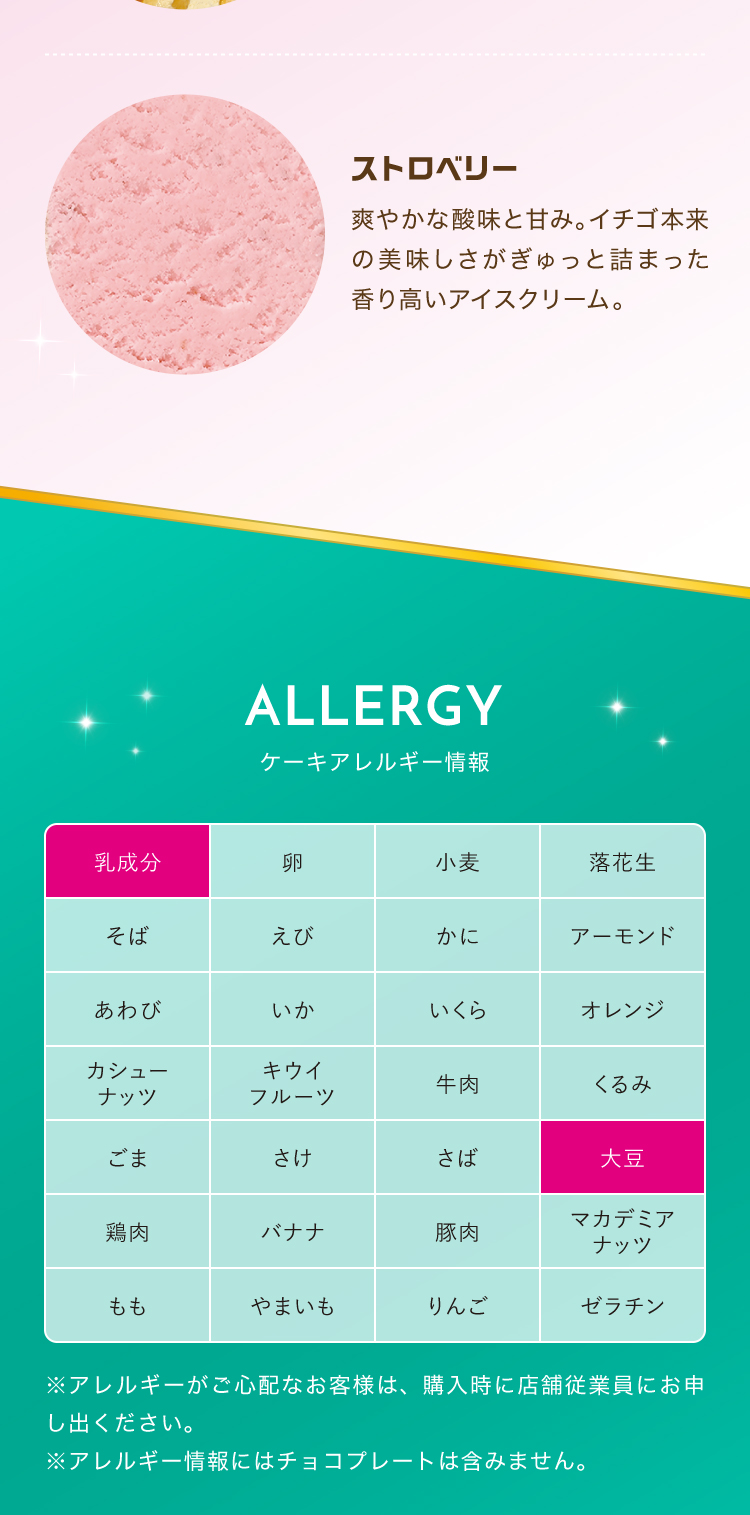 ストロベリー 爽やかな酸味と甘み。イチゴ本来の美味しさがぎゅっと詰まった香り高いアイスクリーム。ALLERGY ケーキアレルギー情報 乳成分 大豆 ※アレルギーがご心配なお客様は、購入時に店舗従業員にお申し出ください。※アレルギー情報にはチョコプレートは含みません。