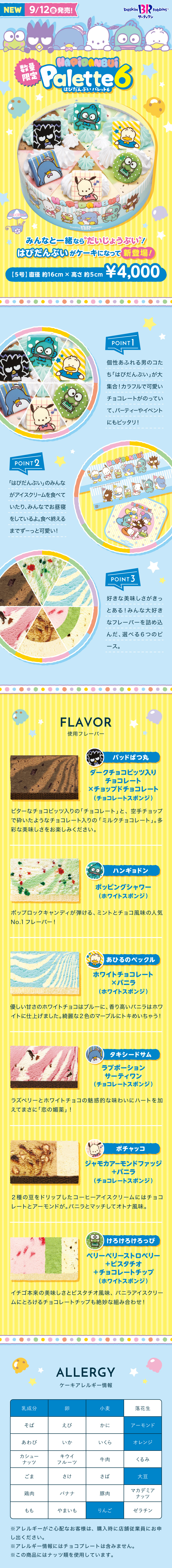 NEW 9/12(金)発売！ baskin 31 robbins TM サーティワン 数量限定 HAPIDANBUI Palette6 はぴだんぶい パレット6 みんなと一緒なら“だいじょうぶい”！はぴだんぶいがケーキになって新登場！【5号】直径約16cm×高さ約5cm ¥4,000 POINT1：個性あふれる男のコたち「はぴだんぶい」が大集合！カラフルで可愛いチョコレートがのっていて、パーティーやイベントにもピッタリ！ POINT2：「はぴだんぶい」のみんながアイスクリームを食べていたり、みんなでお昼寝をしているよ。食べ終えるまでずーっと可愛い！ POINT3：好きな美味しさがきっとある！みんな大好きなフレーバーを詰め込んだ、選べる6つのピース。 FLAVOR 使用フレーバー 【バッドばつ丸】ダークチョコビッツ入りチョコレート × チョップドチョコレート（チョコレートスポンジ） ビターなチョコビッツ入りの「チョコレート」と、空手チョップで砕いたようなチョコレート入りの「ミルクチョコレート」。多彩な美味しさをお楽しみください。 【ハンギョドン】ポッピングシャワー（ホワイトスポンジ） ポップロックキャンディが弾ける、ミントとチョコ風味の人気No.1フレーバー！ 【あひるのペックル】ホワイトチョコレート × バニラ（ホワイトスポンジ） 優しい甘さのホワイトチョコはブルーに、香り高いバニラはホワイトに仕上げました。綺麗な2色のマーブルにトキめいちゃう！ 【タキシードサム】ラブポーションサーティワン（チョコレートスポンジ） ラズベリーとホワイトチョコの魅惑的な味わいにハートを加えてまさに「恋の媚薬」！ 【ポチャッコ】ジャモカアーモンドファッジ＋バニラ（チョコレートスポンジ） 2種の豆をドリップしたコーヒーアイスクリームにはチョコレートとアーモンドが。バニラとマッチしてオトナ風味。 【けろけろけろっぴ】ベリーベリーストロベリー＋ピスタチオ＋チョコレートチップ（ホワイトスポンジ） イチゴ本来の美味しさとピスタチオ風味、バニラアイスクリームにとろけるチョコレートチップも絶妙な組み合わせ！ ALLERGY ケーキアレルギー情報 対象アレルギー：乳成分、卵、小麦、アーモンド、オレンジ、大豆、りんご ※アレルギーがご心配なお客様は、購入時に店舗従業員にお申し出ください。 ※アレルギー情報にはチョコプレートは含みません。 ※この商品にはナッツ類を使用しています。