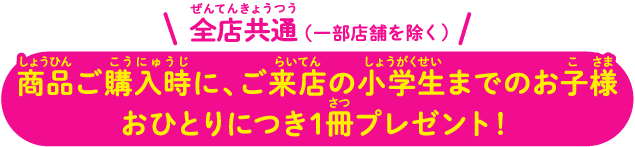 全店共通（一部店舗を除く） 商品ご購入時に、ご来店の小学生までのお子様おひとりにつき1冊プレゼント！